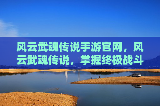 风云武魂传说手游官网，风云武魂传说，掌握终极战斗技巧，成为传奇英雄