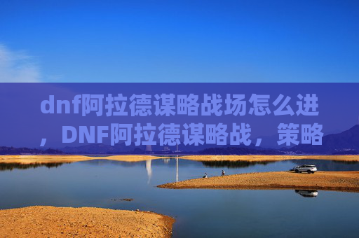 dnf阿拉德谋略战场怎么进,DNF阿拉德谋略战,策略与技巧的完美结合 dnf阿拉德谋略战场怎么进,DNF阿拉德谋略战,策略与技巧的完美结合