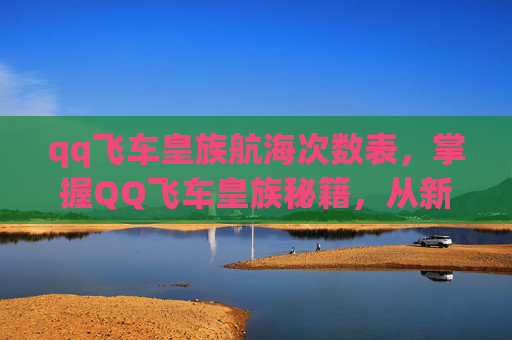 qq飞车皇族航海次数表，掌握QQ飞车皇族秘籍，从新手到高手的全面攻略
