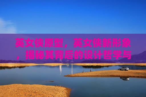 英女侠原型，英女侠新形象，揭秘其背后的设计哲学与文化内涵