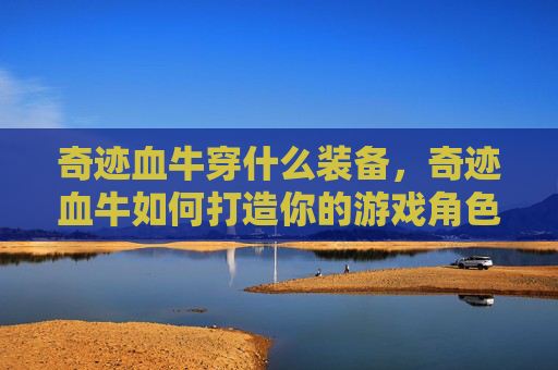 奇迹血牛穿什么装备，奇迹血牛如何打造你的游戏角色，成为游戏中的终极战士！