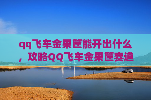 qq飞车金果筐能开出什么，攻略QQ飞车金果筐赛道全解析，让你成为赛道之王！