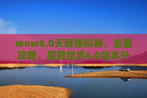 wow6.0天赋模拟器,全面攻略,魔兽世界6.0版本升级与职业选择指南 wow6.0天赋模拟器,全面攻略,魔兽世界6.0版本升级与职业选择指南