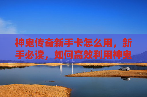 神鬼传奇新手卡怎么用,新手必读,如何高效利用神鬼传奇新手卡,让你的游戏体验更加畅快! 神鬼传奇新手卡怎么用,新手必读,如何高效利用神鬼传奇新手卡,让你的游戏体验更加畅快!