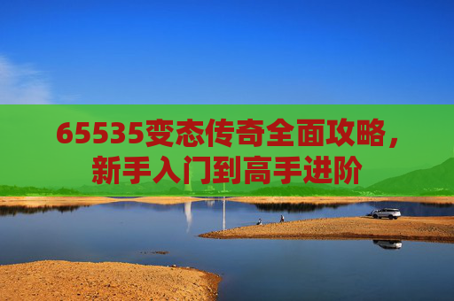 65535变态传奇全面攻略,新手入门到高手进阶 65535变态传奇全面攻略,新手入门到高手进阶
