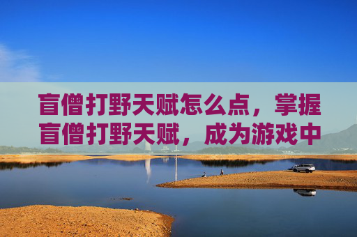 盲僧打野天赋怎么点，掌握盲僧打野天赋，成为游戏中的无影刺客！