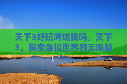 天下3好玩吗烧钱吗,天下3,探索虚拟世界的无限魅力 天下3好玩吗烧钱吗,天下3,探索虚拟世界的无限魅力
