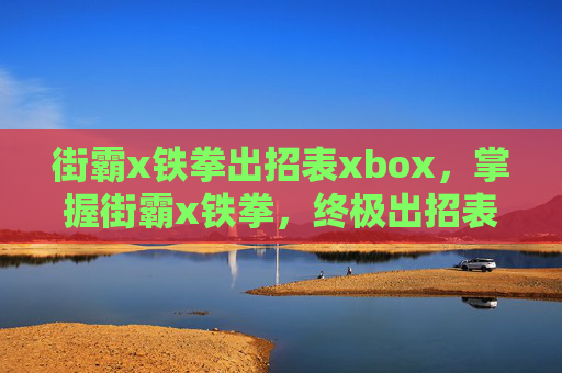 街霸x铁拳出招表xbox,掌握街霸x铁拳,终极出招表与技巧攻略 街霸x铁拳出招表xbox,掌握街霸x铁拳,终极出招表与技巧攻略