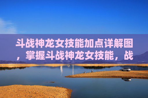 斗战神龙女技能加点详解图，掌握斗战神龙女技能，战斗艺术的精髓