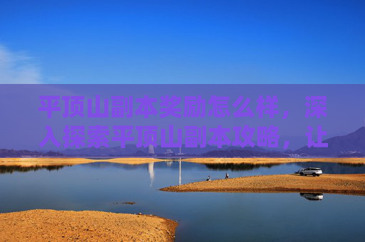 平顶山副本奖励怎么样，深入探索平顶山副本攻略，让你的冒险之旅更加精彩！