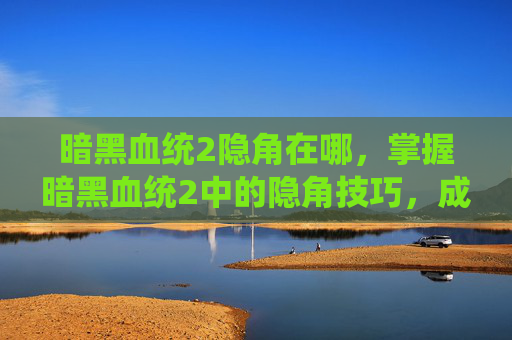 暗黑血统2隐角在哪，掌握暗黑血统2中的隐角技巧，成为真正的隐形高手