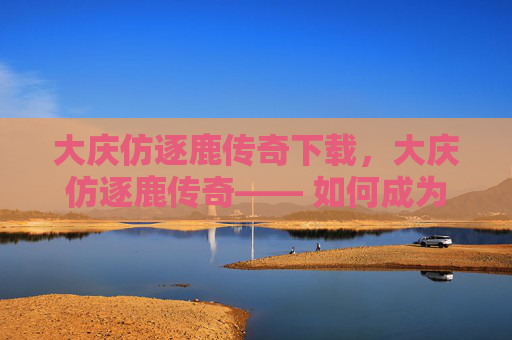 大庆仿逐鹿传奇下载，大庆仿逐鹿传奇—— 如何成为游戏中的佼佼者？
