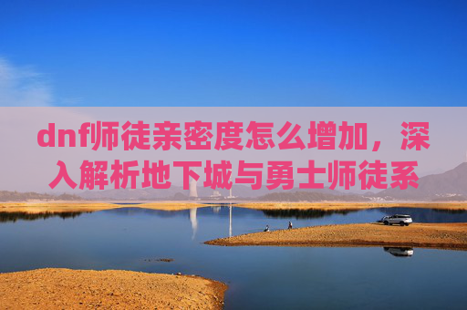dnf师徒亲密度怎么增加，深入解析地下城与勇士师徒系统，提升亲密度，解锁更多游戏乐趣