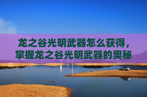 龙之谷光明武器怎么获得，掌握龙之谷光明武器的奥秘，全面攻略