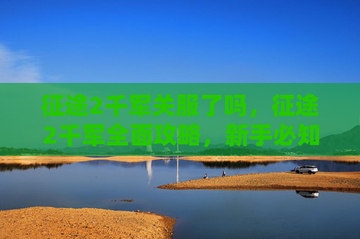 征途2千军关服了吗,征途2千军全面攻略,新手必知的进阶技巧与策略 征途2千军关服了吗,征途2千军全面攻略,新手必知的进阶技巧与策略
