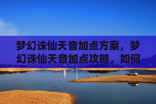 梦幻诛仙天音加点方案，梦幻诛仙天音加点攻略，如何高效提升角色实力
