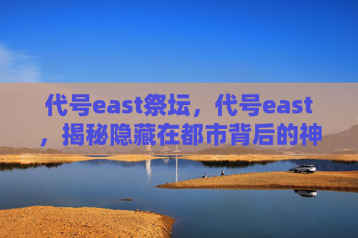 代号east祭坛,代号east,揭秘隐藏在都市背后的神秘组织 代号east祭坛,代号east,揭秘隐藏在都市背后的神秘组织