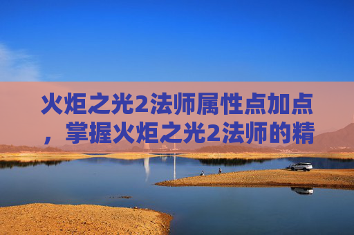 火炬之光2法师属性点加点，掌握火炬之光2法师的精髓，属性点配置攻略