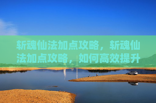 斩魂仙法加点攻略，斩魂仙法加点攻略，如何高效提升角色实力