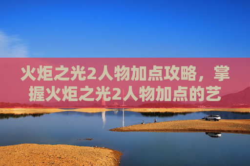 火炬之光2人物加点攻略，掌握火炬之光2人物加点的艺术，如何最大化你的英雄潜能