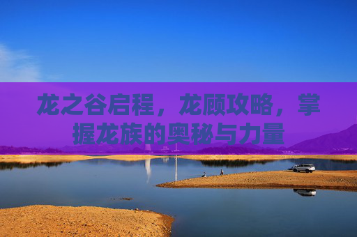 龙之谷启程,龙顾攻略,掌握龙族的奥秘与力量 龙之谷启程,龙顾攻略,掌握龙族的奥秘与力量