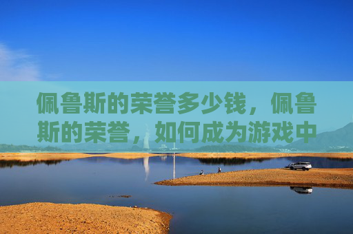 佩鲁斯的荣誉多少钱,佩鲁斯的荣誉,如何成为游戏中的传奇 佩鲁斯的荣誉多少钱,佩鲁斯的荣誉,如何成为游戏中的传奇