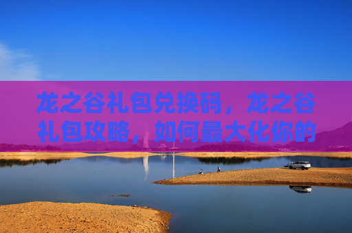 龙之谷礼包兑换码，龙之谷礼包攻略，如何最大化你的游戏收益
