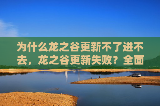 为什么龙之谷更新不了进不去，龙之谷更新失败？全面攻略助你突破难关！