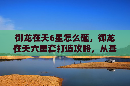 御龙在天6星怎么砸，御龙在天六星套打造攻略，从基础到进阶，让你的战力飙升！