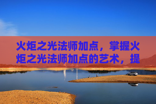 火炬之光法师加点，掌握火炬之光法师加点的艺术，提升战斗效率与策略深度