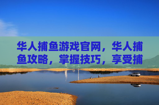 华人捕鱼游戏官网,华人捕鱼攻略,掌握技巧,享受捕鱼乐趣 华人捕鱼游戏官网,华人捕鱼攻略,掌握技巧,享受捕鱼乐趣