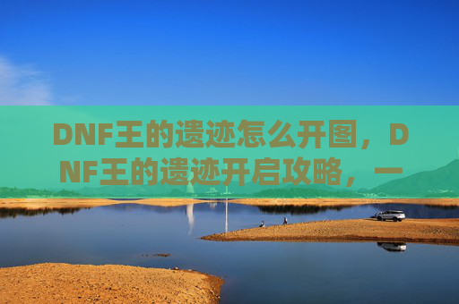 DNF王的遗迹怎么开图，DNF王的遗迹开启攻略，一步步教你如何成功进入