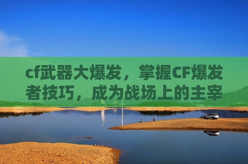 cf武器大爆发，掌握CF爆发者技巧，成为战场上的主宰！