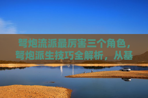 弩炮流派最厉害三个角色，弩炮派生技巧全解析，从基础到进阶，让你的弩炮威力倍增！