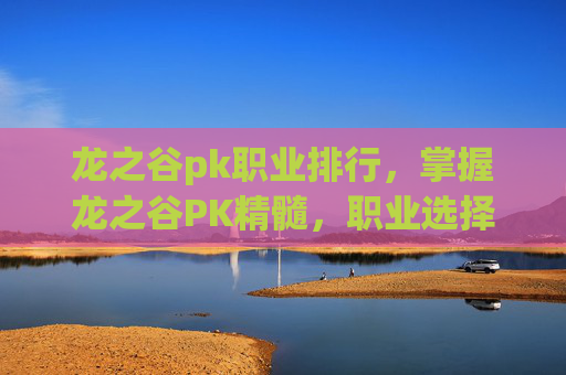 龙之谷pk职业排行，掌握龙之谷PK精髓，职业选择与战术运用