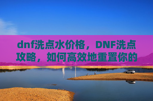 dnf洗点水价格，DNF洗点攻略，如何高效地重置你的游戏角色技能