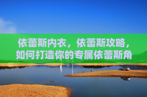 依蕾斯内衣,依蕾斯攻略,如何打造你的专属依蕾斯角色? 依蕾斯内衣,依蕾斯攻略,如何打造你的专属依蕾斯角色?