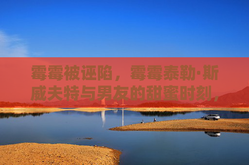 霉霉被诬陷,霉霉泰勒·斯威夫特与男友的甜蜜时刻,拥抱中的爱意 霉霉被诬陷,霉霉泰勒·斯威夫特与男友的甜蜜时刻,拥抱中的爱意
