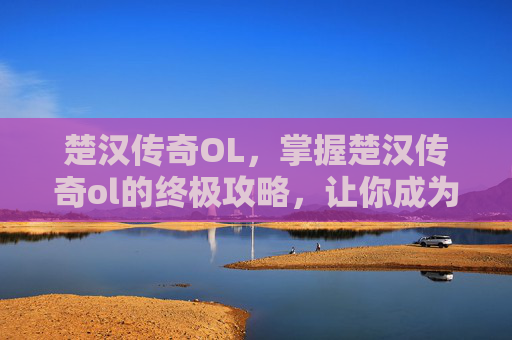 楚汉传奇OL,掌握楚汉传奇ol的终极攻略,让你成为游戏中的高手 楚汉传奇OL,掌握楚汉传奇ol的终极攻略,让你成为游戏中的高手
