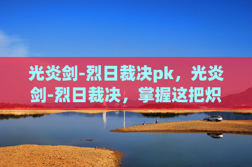光炎剑-烈日裁决pk,光炎剑-烈日裁决,掌握这把炽热武器的终极指南 光炎剑-烈日裁决pk,光炎剑-烈日裁决,掌握这把炽热武器的终极指南
