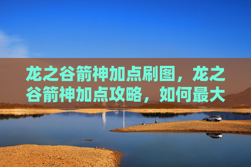 龙之谷箭神加点刷图，龙之谷箭神加点攻略，如何最大化你的箭神潜力