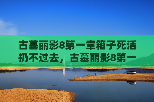 古墓丽影8第一章箱子死活扔不过去,古墓丽影8第一章,揭开神秘面纱,探索未知世界 古墓丽影8第一章箱子死活扔不过去,古墓丽影8第一章,揭开神秘面纱,探索未知世界