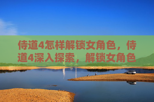 侍道4怎样解锁女角色，侍道4深入探索，解锁女角色的魅力与策略
