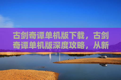 古剑奇谭单机版下载，古剑奇谭单机版深度攻略，从新手到高手的完美旅程