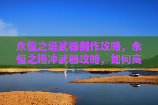 永恒之塔武器制作攻略，永恒之塔冲武器攻略，如何高效提升装备性能