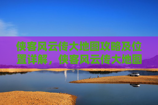 侠客风云传大地图攻略及位置详解，侠客风云传大地图攻略