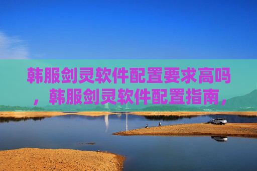 韩服剑灵软件配置要求高吗,韩服剑灵软件配置指南,打造流畅游戏体验 韩服剑灵软件配置要求高吗,韩服剑灵软件配置指南,打造流畅游戏体验