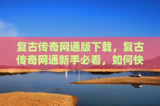 复古传奇网通版下载，复古传奇网通新手必看，如何快速上手并精通复古传奇