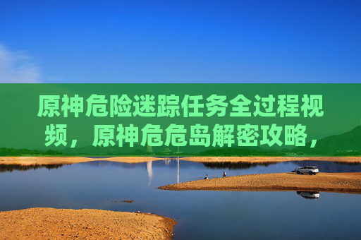 原神危险迷踪任务全过程视频，原神危危岛解密攻略，探索隐藏的秘密与奖励