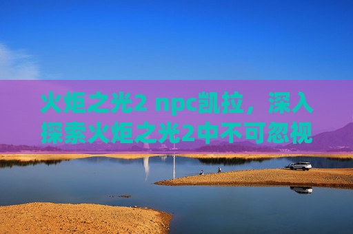 火炬之光2 npc凯拉,深入探索火炬之光2中不可忽视的NPC角色——那些隐藏的秘密与任务 火炬之光2 npc凯拉,深入探索火炬之光2中不可忽视的NPC角色——那些隐藏的秘密与任务
